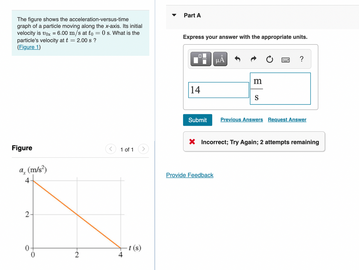 The figure shows the acceleration-versus-time
graph of a particle moving along the x-axis. Its initial
velocity is vox = 6.00 m/s at to = 0 s. What is the
particle's velocity at t = 2.00 s?
(Figure 1)
1 of 1
Figure
a (m/s²)
4
2-
0
2
4
t(s)
Part A
Express your answer with the appropriate units.
μA
?
m
14
S
Submit
Previous Answers Request Answer
X Incorrect; Try Again; 2 attempts remaining
Provide Feedback