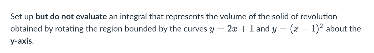 ### Problem Description

Set up but do not evaluate an integral that represents the volume of the solid of revolution obtained by rotating the region bounded by the curves \( y = 2x + 1 \) and \( y = (x - 1)^2 \) about the y-axis.

### Explanation

This problem involves finding the volume of a solid of revolution. Specifically, the region defined by the given curves is rotated around the y-axis to form a three-dimensional shape. The integral needs to be set up to represent the volume of the resulting solid but does not need to be solved.

#### Steps to Set Up the Integral:

1. **Identify the curves:**
   - \( y = 2x + 1 \)
   - \( y = (x - 1)^2 \)

2. **Determine the points of intersection:**
   Set the equations \( y = 2x + 1 \) and \( y = (x - 1)^2 \) equal to each other to find the points where the curves intersect.

   \[
   2x + 1 = (x - 1)^2
   \]

   Simplify and solve the quadratic equation.

   \[
   2x + 1 = x^2 - 2x + 1
   \]
   \[
   x^2 - 4x = 0
   \]
   \[
   x(x - 4) = 0
   \]

   Therefore, \( x = 0 \) and \( x = 4 \).

3. **Set up the integral using the disk method:**
   Use the disk method to find the volume of the solid of revolution. However, since we are rotating about the y-axis, we need to express \( x \) as a function of \( y \).

   For \( y = 2x + 1 \): 
   \[
   x = \frac{y - 1}{2}
   \]

   For \( y = (x - 1)^2 \): 
   \[
   x = 1 \pm \sqrt{y}
   \]

   Given the range of \( y \) values from the intersection points:
   When \( x = 0 \),
   \[ 
   y = 2(0) + 1 = 1 
   \]

   When \( x = 4 \),
   \