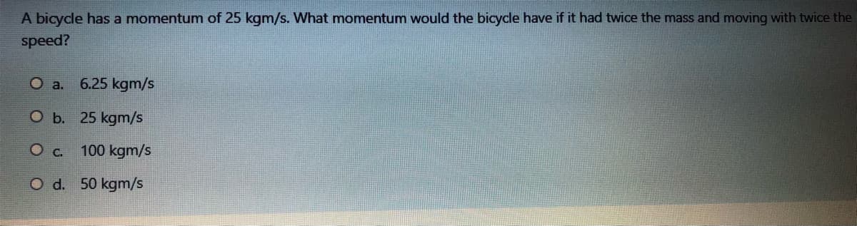 A bicycle has a momentumn of 25 kgm/s. What momentum would the bicycle have if it had twice the mass and moving with twice the
speed?
O a.
6.25 kgm/s
O b. 25 kgm/s
Oc. 100 kgm/s
O d. 50 kgm/s
