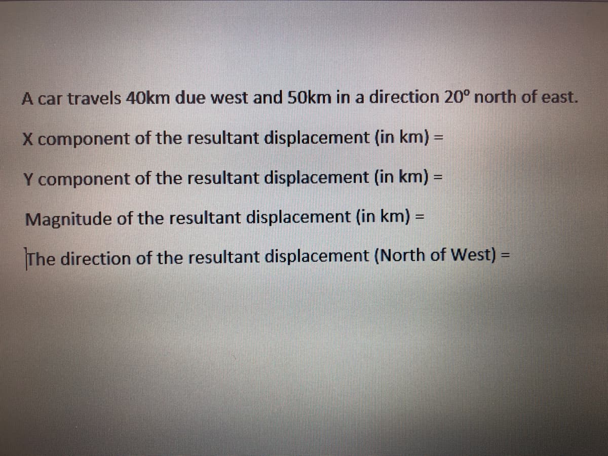 A car travels 40km due west and 50km in a direction 20° north of east.
X component of the resultant displacement (in km) =
Y component of the resultant displacement (in km) =
Magnitude of the resultant displacement (in km) =
The direction of the resultant displacement (North of West) =
%3D
