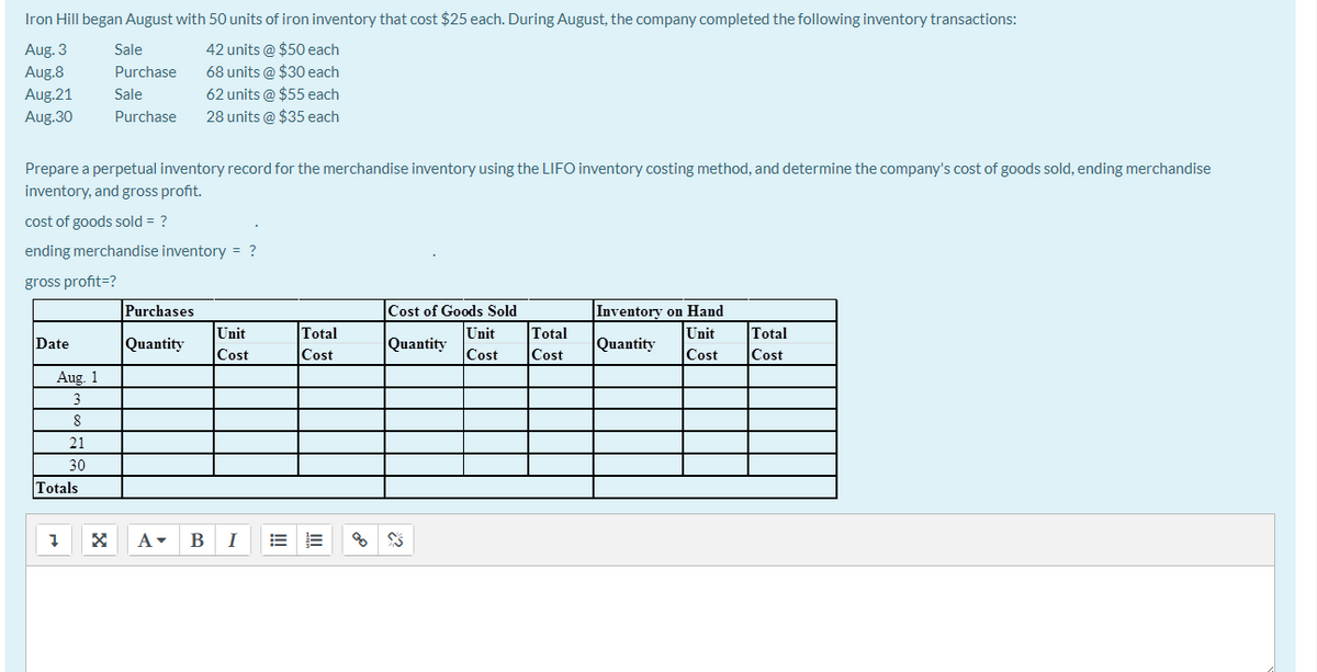 Iron Hill began August with 50 units of iron inventory that cost $25 each. During August, the company completed the following inventory transactions:
Aug. 3
Aug.8
42 units @ $50 each
68 units @ $30 each
62 units @ $55 each
Sale
Purchase
Aug.21
Sale
Aug.30
Purchase
28 units @ $35 each
Prepare a perpetual inventory record for the merchandise inventory using the LIFO inventory costing method, and determine the company's cost of goods sold, ending merchandise
inventory, and gross profit.
cost of goods sold = ?
ending merchandise inventory = ?
gross profit=?
Purchases
Inventory on Hand
Unit
Cost of Goods Sold
Unit
Total
Unit
Quantity
Total
Total
Date
Quantity
Quantity
Cost
Cost
Cost
Cost
Cost
Cost
Aug. 1
3
21
30
Totals
A- B
I
!
