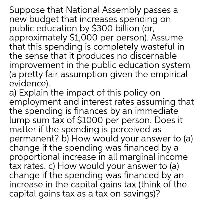 Suppose that National Assembly passes a
new budget that increases spending on
public education by $300 billion (or,
approximately $1,000 per person). Assume
that this spending is completely wasteful in
the sense that it produces no discernable
improvement in the public education system
(a pretty fair assumption given the empirical
evidence).
a) Explain the impact of this policy on
employment and interest rates assuming that
the spending is finances by an immediate
lump sum tax of $1000 per person. Does it
matter if the spending is perceived as
permanent? b) How would your answer to (a)
change if the spending was financed by a
proportional increase in all marginal income
tax rates. c) How would your answer to (a)
change if the spending was financed by an
increase in the capital gains tax (think of the
capital gains tax as a tax on savings)?
