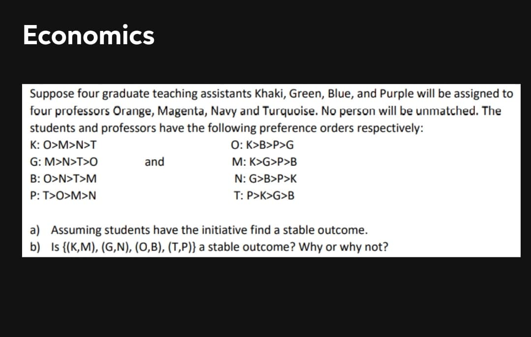 Economics
Suppose four graduate teaching assistants Khaki, Green, Blue, and Purple will be assigned to
four professors Orange, Magenta, Navy and Turquoise. No person will be unmatched. The
students and professors have the following preference orders respectively:
K: O>M>N>T
O: K>B>P>G
G: M>N>T>O
and
M: K>G>P>B
B: O>N>T>M
N: G>B>P>K
P: T>O>M>N
T: P>K>G>B
a) Assuming students have the initiative find a stable outcome.
b) Is {(K,M), (G,N), (0,B), (T,P)} a stable outcome? Why or why not?
