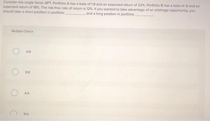 Consider the single factor APT. Portfolio A has a beta of 1.8 and an expected return of 22%. Portfolio B has a beta of 6 and an
expected return of 18%. The risk-free rate of return is 12%. If you wanted to take advantage of an arbitrage opportunity, you
should take a short position in portfolio.
and a long position in portfolio
Multiple Choice
A;B
BB
A:A
BA