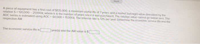 A piece of equipment has a first cost of $135,000, a maximum useful life of 7 years, and a market (salvage) value described by the
relation S-120,000 -21,000k, where k is the number of years since it was purchased. The salvage value cannot go below zero. The
AOC series is estimated using AOC-60,000+ 11,000k The interest rate is 12% per year. Determine the economic service life and the
respective AW
The economic service life is
Seved
year(s) and the AW value is $[