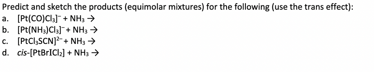 Predict and sketch the products (equimolar mixtures) for the following (use the trans effect):
a. [Pt(CO)Cl3]¯ + NH3 →
b. [Pt(NH3)Cl3]¯+ NH3 →
c. [PtCl3SCN]²+ NH3 →
d. cis-[PtBrICI2₂] + NH3 →