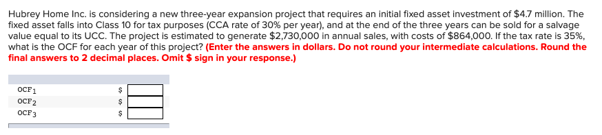 Hubrey Home Inc. is considering a new three-year expansion project that requires an initial fixed asset investment of $4.7 million. The
fixed asset falls into Class 10 for tax purposes (CCA rate of 30% per year), and at the end of the three years can be sold for a salvage
value equal to its UCC. The project is estimated to generate $2,730,000 in annual sales, with costs of $864,000. If the tax rate is 35%,
what is the OCF for each year of this project? (Enter the answers in dollars. Do not round your intermediate calculations. Round the
final answers to 2 decimal places. Omit $ sign in your response.)
OCF1
OCF2
OCF 3
$