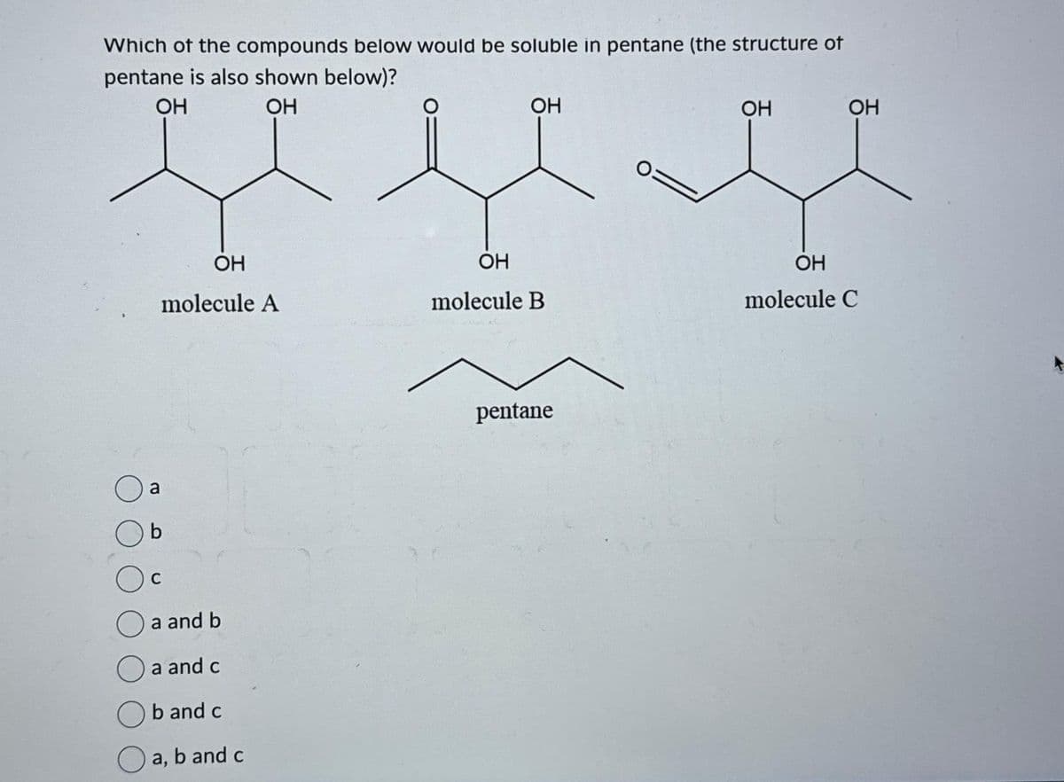 Which of the compounds below would be soluble in pentane (the structure of
pentane is also shown below)?
OH
OH
OH
molecule A
a
b
a and b
a and c
b and c
a, b and c
OH
OH
molecule B
pentane
OH
OH
OH
molecule C