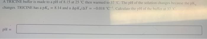 A TRICINE buffer is made to a pH of 8.15 at 25 °C then warmed to 37 °C. The pH of the solution changes because the pK,
changes. TRICINE has a pK, = 8.14 and a ApK/AT= -0.018 "C¹, Calculate the pH of the buffer at 37 °C.
pH =