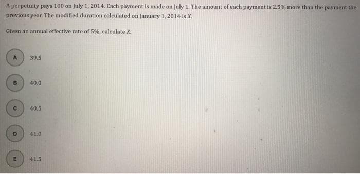 A perpetuity pays 100 on July 1, 2014. Each payment is made on July 1. The amount of each payment is 2.5% more than the payment the
previous year. The modified duration calculated on January 1, 2014 is X.
Given an annual effective rate of 5%, calculate X.
A
B
C
D
E
39.5
40.0
40.5
41.0
41.5