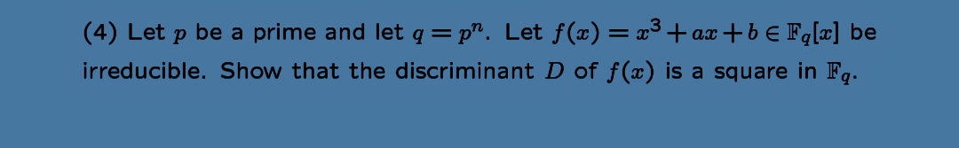 (4) Let p be a prime and let q =p”. Let ƒ(x) = x³+ax+b € Fq[x] be
irreducible. Show that the discriminant D of f(x) is a square in Fq.