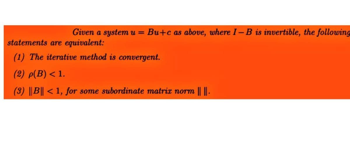 Given a system u = Bu+c as above, where I-B is invertible, the following
statements are equivalent:
(1) The iterative method is convergent.
(2) p(B) < 1.
(3) ||B|| < 1, for some subordinate matrix norm || ||-