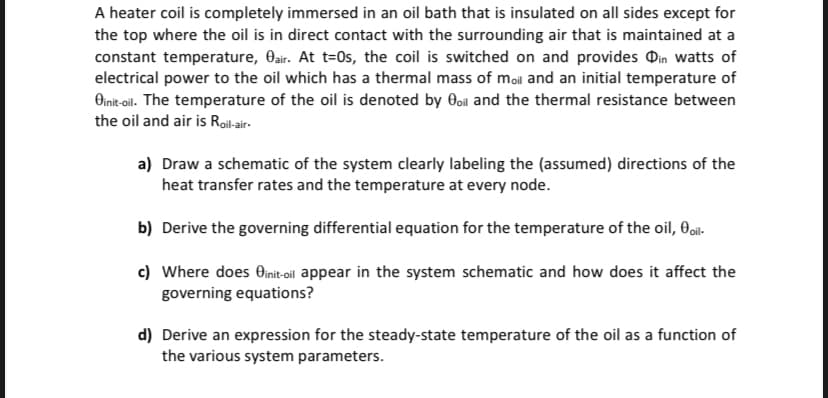 A heater coil is completely immersed in an oil bath that is insulated on all sides except for
the top where the oil is in direct contact with the surrounding air that is maintained at a
constant temperature, Oair. At t=0s, the coil is switched on and provides in watts of
electrical power to the oil which has a thermal mass of moil and an initial temperature of
Oinit-oil. The temperature of the oil is denoted by oil and the thermal resistance between
the oil and air is Roil-air-
a) Draw a schematic of the system clearly labeling the (assumed) directions of the
heat transfer rates and the temperature at every node.
b) Derive the governing differential equation for the temperature of the oil, oil-
c) Where does Oinit-oil appear in the system schematic and how does it affect the
governing equations?
d) Derive an expression for the steady-state temperature of the oil as a function of
the various system parameters.