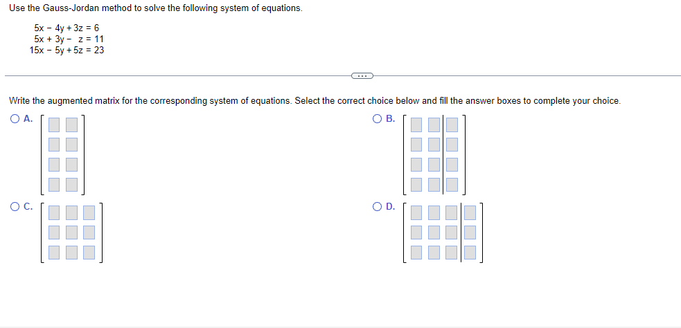 Use the Gauss-Jordan method to solve the following system of equations.
5x - 4y + 3z = 6
5x + 3y - z = 11
15x - 5y + 5z = 23
C
Write the augmented matrix for the corresponding system of equations. Select the correct choice below and fill the answer boxes to complete your choice.
O A.
OB.
O D.