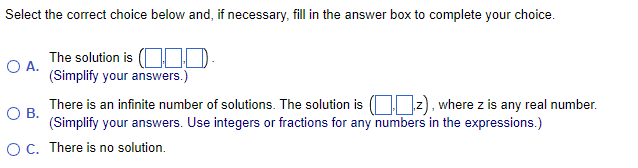 Select the correct choice below and, if necessary, fill in the answer box to complete your choice.
The solution is
0.
(Simplify your answers.)
O A.
O B.
There is an infinite number of solutions. The solution is (2), where z is any real number.
(Simplify your answers. Use integers or fractions for any numbers in the expressions.)
O C. There is no solution.