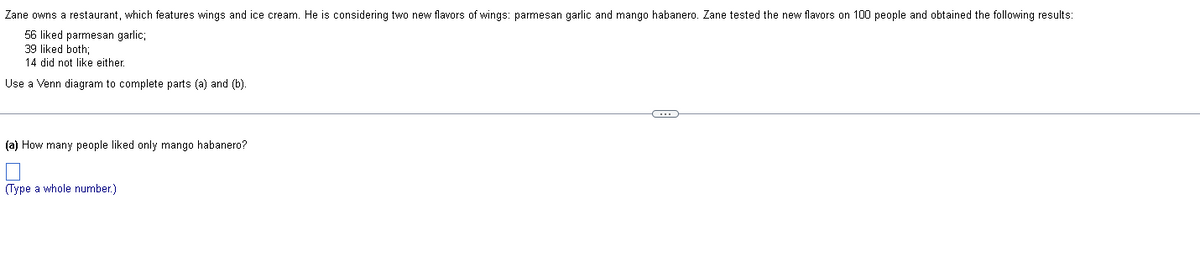 Zane owns a restaurant, which features wings and ice cream. He is considering two new flavors of wings: parmesan garlic and mango habanero. Zane tested the new flavors on 100 people and obtained the following results:
56 liked parmesan garlic;
39 liked both;
14 did not like either.
Use a Venn diagram to complete parts (a) and (b).
(a) How many people liked only mango habanero?
(Type a whole number.)
C