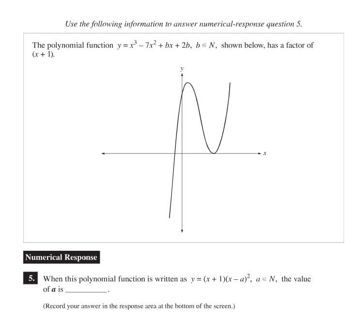 Use the following information to answer numerical-response question 5.
The polynomial function y=x³ - 7x² + bx + 2b, b = N, shown below, has a factor of
(x + 1).
N
X
Numerical Response
5. When this polynomial function is written as y=(x + 1)(x-a)², a = N, the value
of a is_
(Record your answer in the response area at the bottom of the screen.)