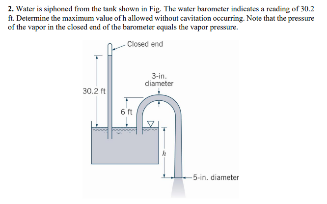 2. Water is siphoned from the tank shown in Fig. The water barometer indicates a reading of 30.2
ft. Determine the maximum value of h allowed without cavitation occurring. Note that the pressure
of the vapor in the closed end of the barometer equals the vapor pressure.
Closed end
30.2 ft
6 ft
3-in.
diameter
-5-in. diameter