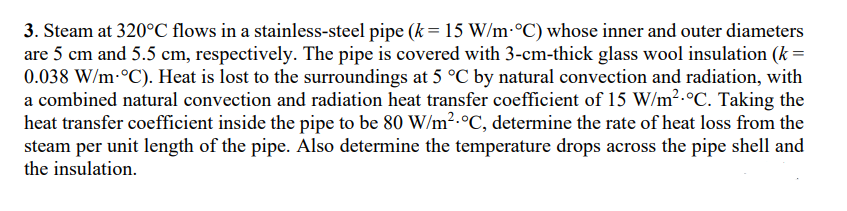 3. Steam at 320°C flows in a stainless-steel pipe (k = 15 W/m °C) whose inner and outer diameters
are 5 cm and 5.5 cm, respectively. The pipe is covered with 3-cm-thick glass wool insulation (k =
0.038 W/m-°C). Heat is lost to the surroundings at 5 °C by natural convection and radiation, with
a combined natural convection and radiation heat transfer coefficient of 15 W/m².°C. Taking the
heat transfer coefficient inside the pipe to be 80 W/m².°C, determine the rate of heat loss from the
steam per unit length of the pipe. Also determine the temperature drops across the pipe shell and
the insulation.