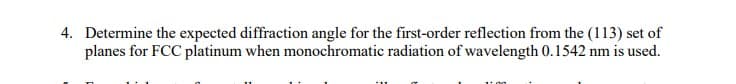 4. Determine the expected diffraction angle for the first-order reflection from the (113) set of
planes for FCC platinum when monochromatic radiation of wavelength 0.1542 nm is used.
