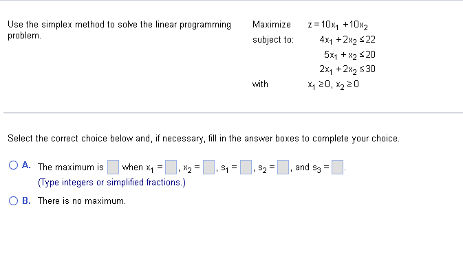 Use the simplex method to solve the linear programming
problem.
Maximize
subject to:
O B. There is no maximum.
with
$₂
=10x₁ +10x₂
4x1 + 2x2 $22
5x1 + x2 ≤20
2xy + 2x₂ ≤30
Select the correct choice below and, if necessary, fill in the answer boxes to complete your choice.
O A. The maximum is
when x₁ = x₂ =, $₁ = |
(Type integers or simplified fractions.)
=
Z=
X₁ 20, x₂ 20
and $3
=