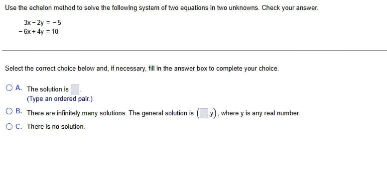 Use the echelon method to solve the following system of two equations in two unknowns. Check your answer.
3x - 2y = -5
- 6x + 4y = 10
Select the correct choice below and, if necessary, fill in the answer box to complete your choice.
O A. The solution is
(Type an ordered pair.)
OB. There are infinitely many solutions. The general solution is (y), where y is any real number.
O C. There is no solution.