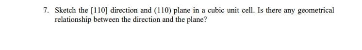 7. Sketch the [110] direction and (110) plane in a cubic unit cell. Is there any geometrical
relationship between the direction and the plane?
