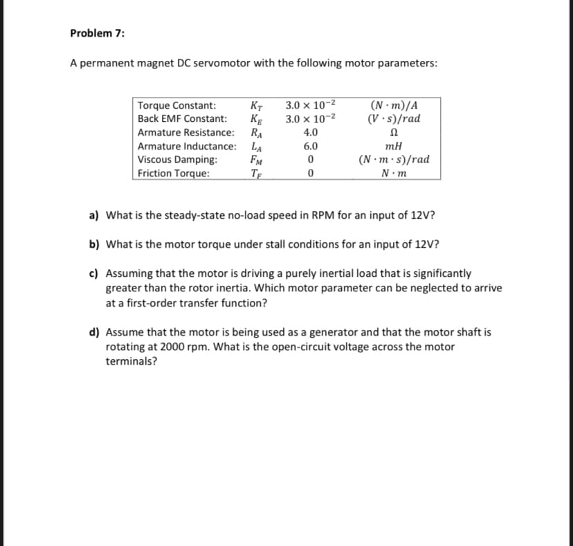 Problem 7:
A permanent magnet DC servomotor with the following motor parameters:
Torque Constant:
Back EMF Constant:
KT
KE
Armature Resistance:
RA
Armature Inductance: LA
Viscous Damping:
FM
Friction Torque:
TE
3.0 x 10-²
3.0 x 10-²
4.0
6.0
0
0
(N-m)/A
(V.s)/rad
Ω
mH
(N.m.s)/rad
N.m
a) What is the steady-state no-load speed in RPM for an input of 12V?
b) What is the motor torque under stall conditions for an input of 12V?
c) Assuming that the motor is driving a purely inertial load that is significantly
greater than the rotor inertia. Which motor parameter can be neglected to arrive
at a first-order transfer function?
d) Assume that the motor is being used as a generator and that the motor shaft is
rotating at 2000 rpm. What is the open-circuit voltage across the motor
terminals?