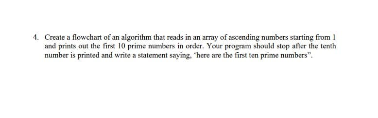 4. Create a flowchart of an algorithm that reads in an array of ascending numbers starting from 1
and prints out the first 10 prime numbers in order. Your program should stop after the tenth
number is printed and write a statement saying, 'here are the first ten prime numbers".
