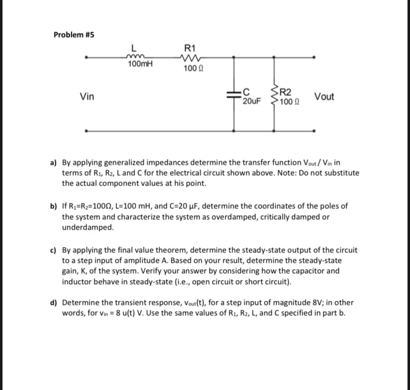 Problem #5
Vin
L
100mH
R1
1000
HH
-C
20uF
R2
• 100 Ω
Vout
a) By applying generalized impedances determine the transfer function Vout/Vin in
terms of R₁, R2, L and C for the electrical circuit shown above. Note: Do not substitute
the actual component values at his point.
b) If R₁=R₂=10002, L=100 mH, and C=20 µF, determine the coordinates of the poles of
the system and characterize the system as overdamped, critically damped or
underdamped.
c) By applying the final value theorem, determine the steady-state output of the circuit
to a step input of amplitude A. Based on your result, determine the steady-state
gain, K, of the system. Verify your answer by considering how the capacitor and
inductor behave in steady-state (i.e., open circuit or short circuit).
d) Determine the transient response, Vout(t), for a step input of magnitude 8V; in other
words, for vin = 8 u(t) V. Use the same values of R₁, R2, L, and C specified in part b.