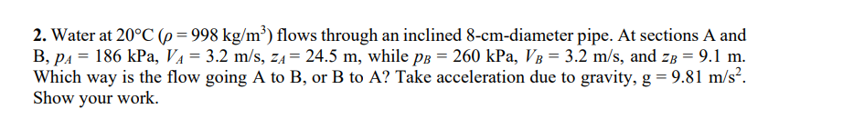 2. Water at 20°C (p = 998 kg/m³) flows through an inclined 8-cm-diameter pipe. At sections A and
B, P₁ = 186 kPa, V₁ = 3.2 m/s, z₁ = 24.5 m, while pв = 260 kPa, VB = 3.2 m/s, and zB = 9.1 m.
Which way is the flow going A to B, or B to A? Take acceleration due to gravity, g = 9.81 m/s².
Show your work.