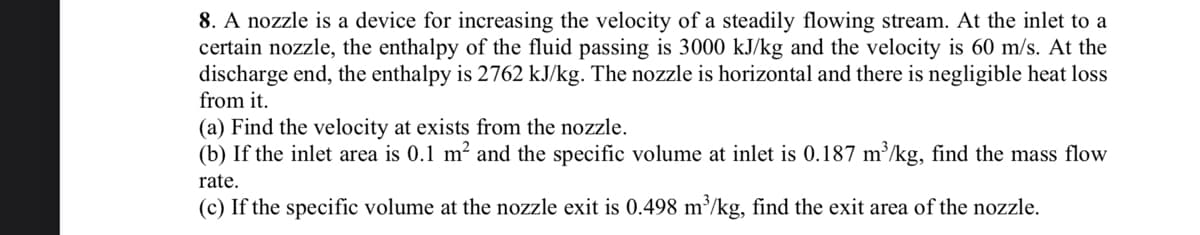 8. A nozzle is a device for increasing the velocity of a steadily flowing stream. At the inlet to a
certain nozzle, the enthalpy of the fluid passing is 3000 kJ/kg and the velocity is 60 m/s. At the
discharge end, the enthalpy is 2762 kJ/kg. The nozzle is horizontal and there is negligible heat loss
from it.
(a) Find the velocity at exists from the nozzle.
(b) If the inlet area is 0.1 m² and the specific volume at inlet is 0.187 m³/kg, find the mass flow
rate.
(c) If the specific volume at the nozzle exit is 0.498 m³/kg, find the exit area of the nozzle.