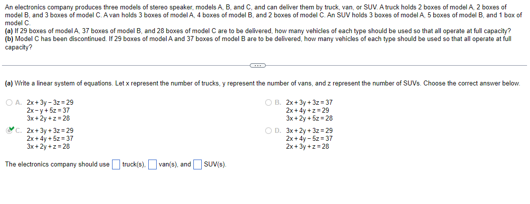 An electronics company produces three models of stereo speaker, models A, B, and C, and can deliver them by truck, van, or SUV. A truck holds 2 boxes of model A, 2 boxes of
model B, and 3 boxes of model C. A van holds 3 boxes of model A, 4 boxes of model B, and 2 boxes of model C. An SUV holds 3 boxes of model A, 5 boxes of model B, and 1 box of
model C.
(a) If 29 boxes of model A, 37 boxes of model B, and 28 boxes of model C are to be delivered, how many vehicles of each type should be used so that all operate at full capacity?
(b) Model C has been discontinued. If 29 boxes of model A and 37 boxes of model B are to be delivered, how many vehicles of each type should be used so that all operate at full
capacity?
(a) Write a linear system of equations. Let x represent the number of trucks, y represent the number of vans, and z represent the number of SUVs. Choose the correct answer below.
O A. 2x+3y-3z = 29
O B. 2x+3y + 3z=37
2x-y + 5z = 37
3x +2y+z=28
2x+4y+z=29
3x +2y + 5z = 28
C. 2x+3y + 3z = 29
2x+4y + 5z = 37
3x+2y+z=28
C
The electronics company should use truck(s), van(s), and SUV(s).
O D. 3x+2y+3z=29
2x+4y - 5z = 37
2x+3y +z = 28