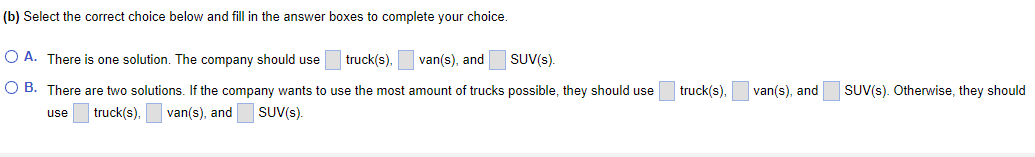 (b) Select the correct choice below and fill in the answer boxes to complete your choice.
truck(s),
van(s), and
SUV(s).
OA. There is one solution. The company should use
OB. There are two solutions. If the company wants to use the most amount of trucks possible, they should use
use truck(s), van(s), and
SUV(s).
truck(s),
van(s), and
SUV(s). Otherwise, they should