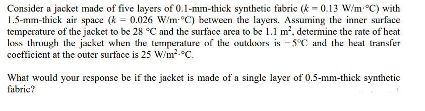 Consider a jacket made of five layers of 0.1-mm-thick synthetic fabric (k = 0.13 W/m-°C) with
1.5-mm-thick air space (k = 0.026 W/m °C) between the layers. Assuming the inner surface
temperature of the jacket to be 28 °C and the surface area to be 1.1 m², determine the rate of heat
loss through the jacket when the temperature of the outdoors is -5°C and the heat transfer
coefficient at the outer surface is 25 W/m².°C.
What would your response be if the jacket is made of a single layer of 0.5-mm-thick synthetic
fabric?