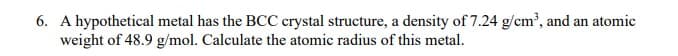 6. A hypothetical metal has the BCC crystal structure, a density of 7.24 g/cm', and an atomic
weight of 48.9 g/mol. Calculate the atomic radius of this metal.
