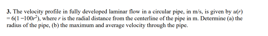 3. The velocity profile in fully developed laminar flow in a circular pipe, in m/s, is given by u(r)
= 6(1-100r²), where r is the radial distance from the centerline of the pipe in m. Determine (a) the
radius of the pipe, (b) the maximum and average velocity through the pipe.