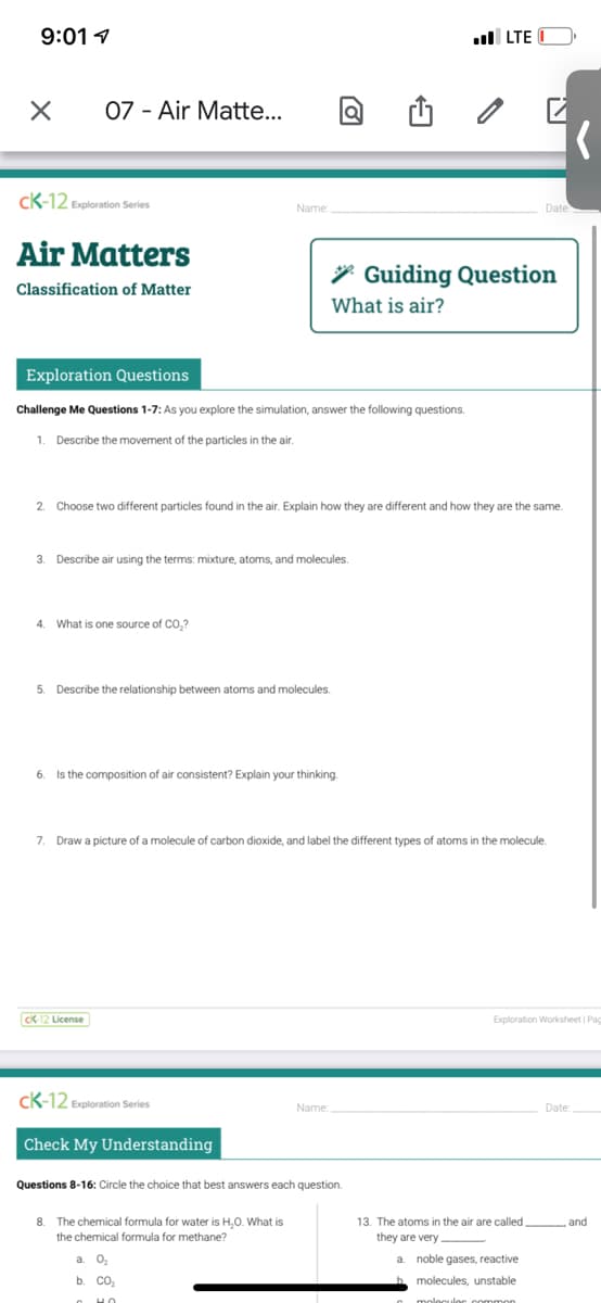 9:01 1
l LTE
07 - Air Matte...
cK-12 Exploration Series
Name
Air Matters
* Guiding Question
Classification of Matter
What is air?
Exploration Questions
Challenge Me Questions 1-7: As you explore the simulation, answer the following questions.
1. Describe the movement of the particles in the air.
2. Choose two different particles found in the air. Explain how they are different and how they are the same.
3. Describe air using the terms: mixture, atoms, and molecules.
4. What is one source of CO,?
5.
Describe the relationship between atoms and molecules.
6.
Is the composition of air consistent? Explain your thinking.
7. Draw a picture of a molecule of carbon dioxide, and label the different types of atoms in the molecule.
Ck 12 License
Exploration Worksheet Pag
CK-12 Exploration Series
Name:
Date:
Check My Understanding
Questions 8-16: Circle the choice that best answers each question.
13. The atoms in the air are called
they are very
8.
The chemical formula for water is H,0. What is
the chemical formula for methane?
and
a. O,
a. noble gases, reactive
b. CO,
molecules, unstable
nommor
