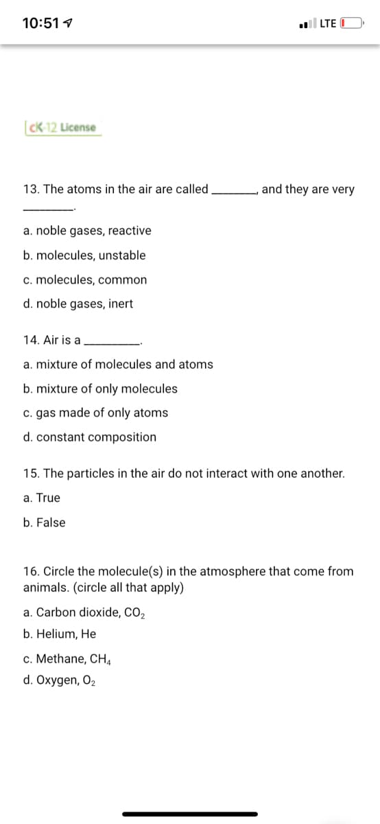 10:51 1
LTE
CK-12 License
13. The atoms in the air are called
and they are very
a. noble gases, reactive
b. molecules, unstable
c. molecules, common
d. noble gases, inert
14. Air is a
a. mixture of molecules and atoms
b. mixture of only molecules
c. gas made of only atoms
d. constant composition
15. The particles in the air do not interact with one another.
a. True
b. False
16. Circle the molecule(s) in the atmosphere that come from
animals. (circle all that apply)
a. Carbon dioxide, CO,
b. Helium, He
c. Methane, CHA
d. Oxygen, O2
