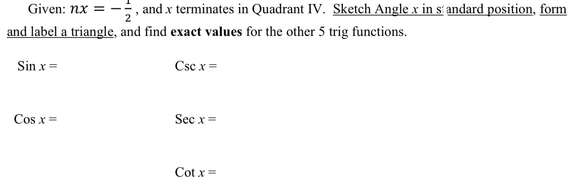 Given: nx =
2
and x terminates in Quadrant IV. Sketch Angle x in st andard position, form
and label a triangle, and find exact values for the other 5 trig functions.
Sin x =
Csc x =
Cos x =
Sec x =
Cot x =
