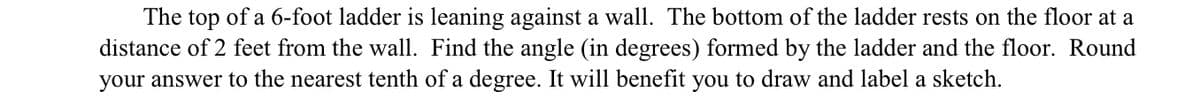 The top of a 6-foot ladder is leaning against a wall. The bottom of the ladder rests on the floor at a
distance of 2 feet from the wall. Find the angle (in degrees) formed by the ladder and the floor. Round
your answer to the nearest tenth of a degree. It will benefit you to draw and label a sketch.
