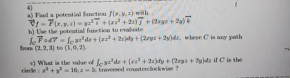 4)
a) Find a potential function f (*, y, z) with
Vf = F(r, y, 2) = yz² i + (xz² + 2z)5 + (2ryz + 2y) k
b) Use the potential function to evaluate
le FodT = fc yz?dx + (xz2 +22)dy + (2aryz+2g)dz, where C is any path
from (2,2, 3) to (1,0, 2).
%3D
c) What is the value of feyz?dr + (rz2 + 2z)dy + (2ryz + 2y)dz if C is the
circle : r2 + y? = 16; z = 5; traversed counterclockwise ?
