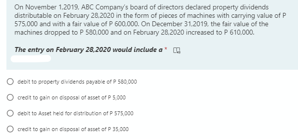 On November 1,2019, ABC Company's board of directors declared property dividends
distributable on February 28,2020 in the form of pieces of machines with carrying value of P
575,000 and with a fair value of P 600,000. On December 31,2019, the fair value of the
machines dropped to P 580,000 and on February 28,2020 increased to P 610,000.
The entry on February 28,2020 would include a*
debit to property dividends payable of P 580,000
O credit to gain on disposal of asset of P 5,000
debit to Asset held for distribution of P 575,000
O credit to gain on disposal of asset of P 35,000
