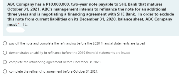 ABC Company has a P10,000,000, two-year note payable to SHE Bank that matures
October 31, 2021. ABC's management intends to refinance the note for an additional
three years and is negotiating a financing agreement with SHE Bank. In order to exclude
this note from current liabilities on its December 31, 2020, balance sheet, ABC Company
must * O
O pay off the note and complete the refinancing before the 2020 financial statements are issued
demonstrates an ability to refinance before the 2019 financial statements are issued
complete the refinancing agreement before December 31,2020.
complete the refinancing agreement before October 31,2021.
