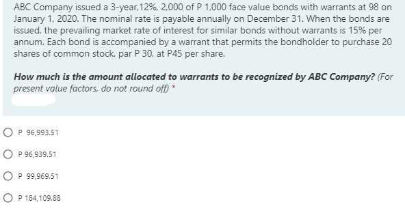 ABC Company issued a 3-year, 12%, 2,000 of P 1,000 face value bonds with warrants at 98 on
January 1, 2020. The nominal rate is payable annually on December 31. When the bonds are
issued, the prevailing market rate of interest for similar bonds without warrants is 15% per
annum. Each bond is accompanied by a warrant that permits the bondholder to purchase 20
shares of common stock, par P 30, at P45 per share.
How much is the amount allocated to warrants to be recognized by ABC Company? (For
present value factors, do not round off) *
O P 96,993.51
O P 96,939.51
O P 99,969.51
O P 184,109.88
