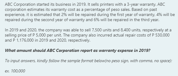 ABC Corporation started its business in 2019. It sells printers with a 3-year warranty. ABC
corporation estimates its warranty cost as a percentage of peso sales. Based on past
experience, it is estimated that 2% will be repaired during the first year of warranty, 4% will be
repaired during the second year of warranty and 6% will be repaired in the third year.
In 2019 and 2020, the company was able to sell 7,500 units and 8,400 units, respectively at a
selling price of P 5,000 per unit. The company also incurred actual repair costs of P 530,000
and P 1,176,000 in 2019 and 2020, respectively.
What amount should ABC Corporation report as warranty expense in 2019?
To input answers, kindly follow the sample format below(no peso sign, with comma, no space):
ex. 100,000
