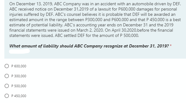 On December 13, 2019, ABC Company was in an accident with an automobile driven by DEF.
ABC received notice on December 31,2019 of a lawsuit for P600,000 damages for personal
injuries suffered by DEF. ABC's counsel believes it is probable that DEF will be awarded an
estimated amount in the range between P300,000 and P600,000 and that P 450,000 is a best
estimate of potential liability. ABC's accounting year ends on December 31 and the 2019
financial statements were issued on March 2, 2020. On April 30,2020,before the financial
statements were issued, ABC settled DEF for the amount of P 500,000.
What amount of liability should ABC Company recognize at December 31, 2019? *
O P 600,000
O P 300,000
O P 500,000
O P 450,000
