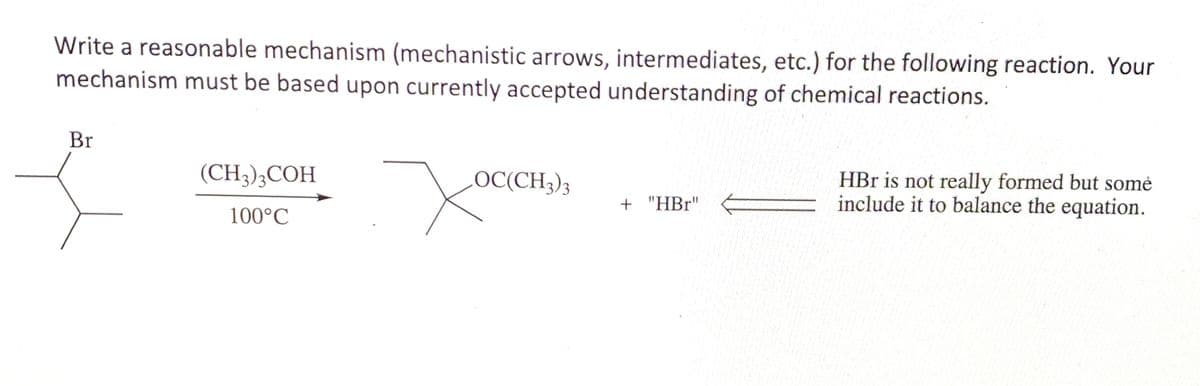 Write a reasonable mechanism (mechanistic arrows, intermediates, etc.) for the following reaction. Your
mechanism must be based upon currently accepted understanding of chemical reactions.
Br
(CH3),COH
LOC(CH3)3
HBr is not really formed but somė
include it to balance the equation.
+ "HBr"
100°C
