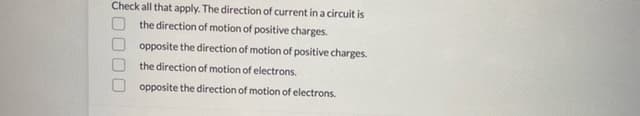 Check all that apply. The direction of current in a circuit is
the direction of motion of positive charges.
opposite the direction of motion of positive charges.
the direction of motion of electrons.
opposite the direction of motion of electrons.
