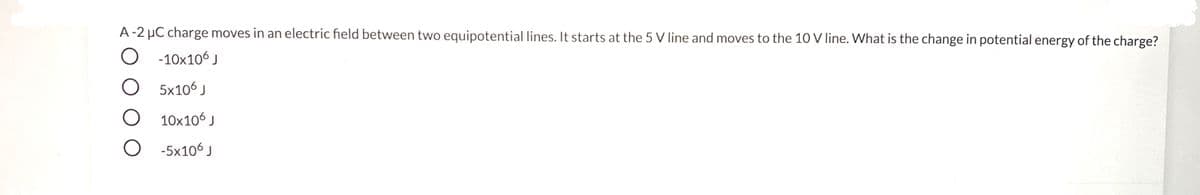 A-2 µC charge moves in an electric field between two equipotential lines. It starts at the 5 V line and moves to the 10 V line. What is the change in potential energy of the charge?
O -10x106 J
O 5x106 J
10x106 J
O -5x106 J
